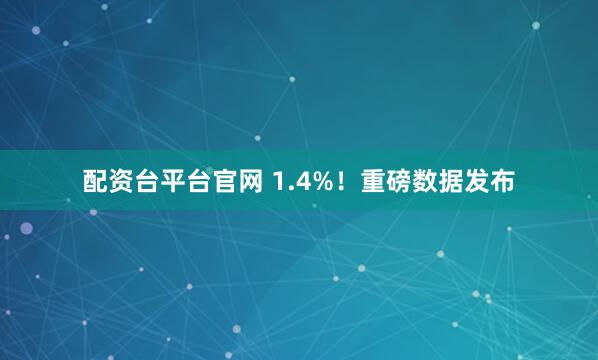 配资台平台官网 1.4%！重磅数据发布