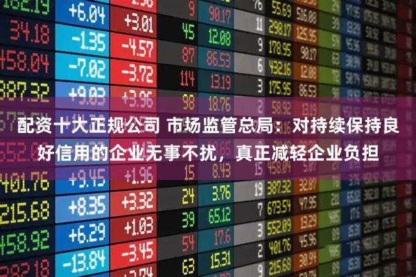 配资十大正规公司 市场监管总局：对持续保持良好信用的企业无事不扰，真正减轻企业负担