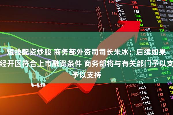 短线配资炒股 商务部外资司司长朱冰：后续如果有经开区符合上市融资条件 商务部将与有关部门予以支持