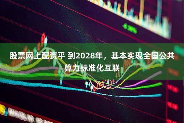股票网上配资平 到2028年，基本实现全国公共算力标准化互联