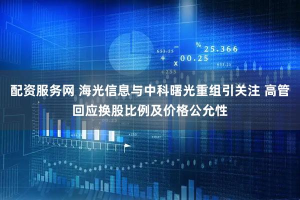 配资服务网 海光信息与中科曙光重组引关注 高管回应换股比例及价格公允性